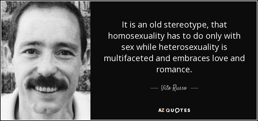 It is an old stereotype, that homosexuality has to do only with sex while heterosexuality is multifaceted and embraces love and romance. - Vito Russo