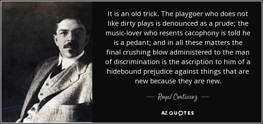 It is an old trick. The playgoer who does not like dirty plays is denounced as a prude; the music-lover who resents cacophony is told he is a pedant; and in all these matters the final crushing blow administered to the man of discrimination is the ascription to him of a hidebound prejudice against things that are new because they are new. - Royal Cortissoz