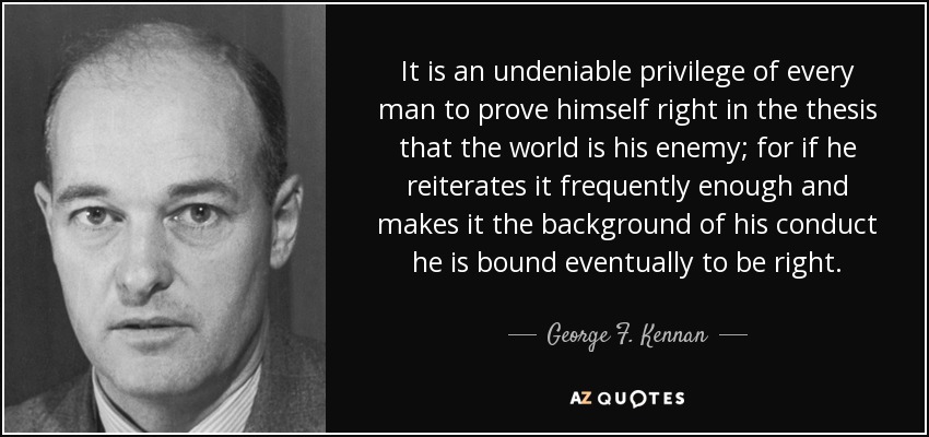It is an undeniable privilege of every man to prove himself right in the thesis that the world is his enemy; for if he reiterates it frequently enough and makes it the background of his conduct he is bound eventually to be right. - George F. Kennan