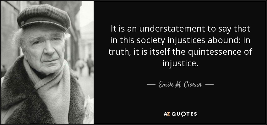 It is an understatement to say that in this society injustices abound: in truth, it is itself the quintessence of injustice. - Emile M. Cioran