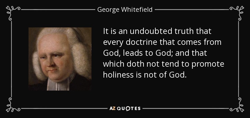 It is an undoubted truth that every doctrine that comes from God, leads to God; and that which doth not tend to promote holiness is not of God. - George Whitefield