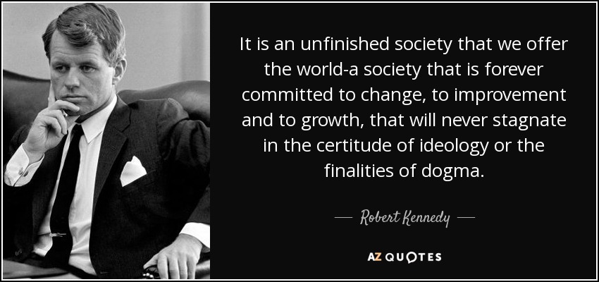 It is an unfinished society that we offer the world-a society that is forever committed to change, to improvement and to growth, that will never stagnate in the certitude of ideology or the finalities of dogma. - Robert Kennedy