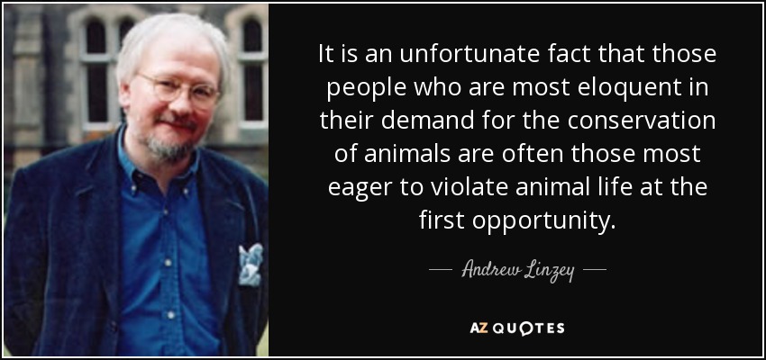 It is an unfortunate fact that those people who are most eloquent in their demand for the conservation of animals are often those most eager to violate animal life at the first opportunity. - Andrew Linzey