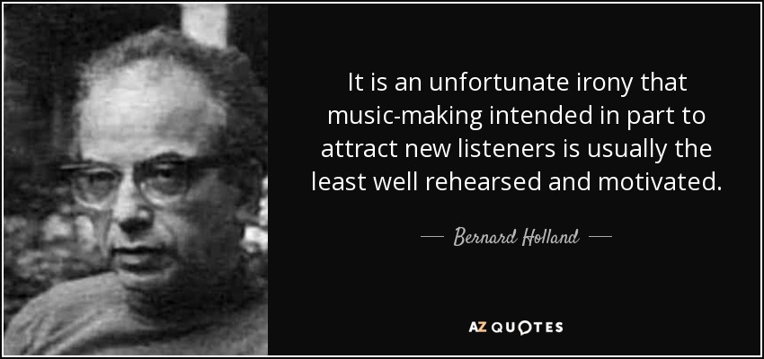 It is an unfortunate irony that music-making intended in part to attract new listeners is usually the least well rehearsed and motivated. - Bernard Holland
