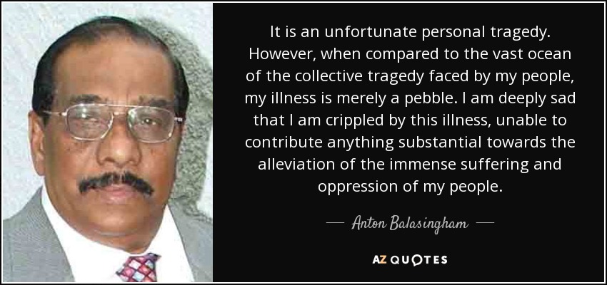 It is an unfortunate personal tragedy. However, when compared to the vast ocean of the collective tragedy faced by my people, my illness is merely a pebble. I am deeply sad that I am crippled by this illness, unable to contribute anything substantial towards the alleviation of the immense suffering and oppression of my people. - Anton Balasingham