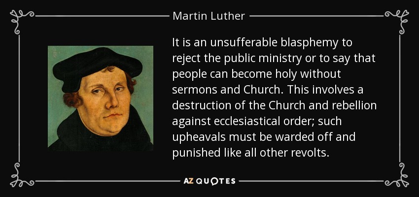 It is an unsufferable blasphemy to reject the public ministry or to say that people can become holy without sermons and Church. This involves a destruction of the Church and rebellion against ecclesiastical order; such upheavals must be warded off and punished like all other revolts. - Martin Luther