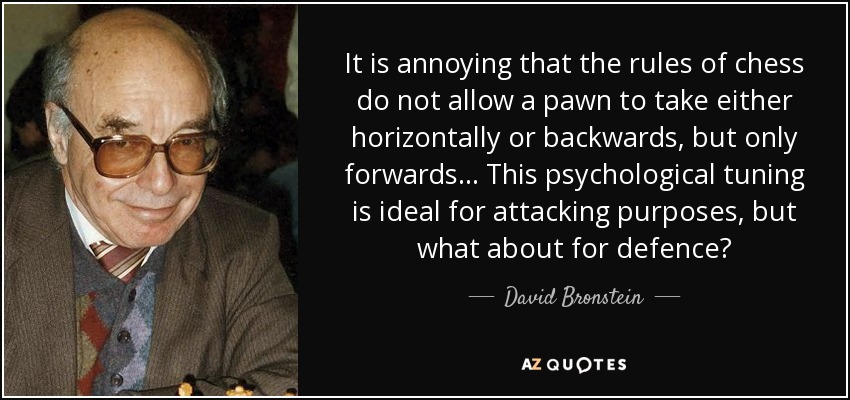 It is annoying that the rules of chess do not allow a pawn to take either horizontally or backwards, but only forwards ... This psychological tuning is ideal for attacking purposes, but what about for defence? - David Bronstein