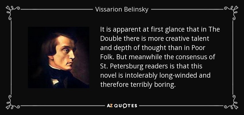 It is apparent at first glance that in The Double there is more creative talent and depth of thought than in Poor Folk. But meanwhile the consensus of St. Petersburg readers is that this novel is intolerably long-winded and therefore terribly boring. - Vissarion Belinsky