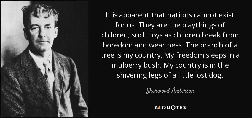It is apparent that nations cannot exist for us. They are the playthings of children, such toys as children break from boredom and weariness. The branch of a tree is my country. My freedom sleeps in a mulberry bush. My country is in the shivering legs of a little lost dog. - Sherwood Anderson