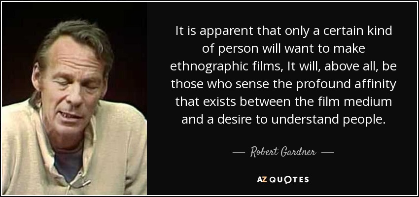It is apparent that only a certain kind of person will want to make ethnographic films, It will, above all, be those who sense the profound affinity that exists between the film medium and a desire to understand people. - Robert Gardner