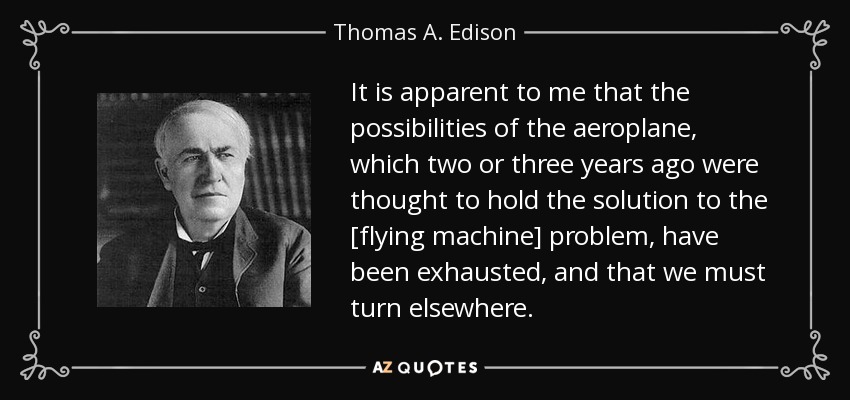 It is apparent to me that the possibilities of the aeroplane, which two or three years ago were thought to hold the solution to the [flying machine] problem, have been exhausted, and that we must turn elsewhere. - Thomas A. Edison