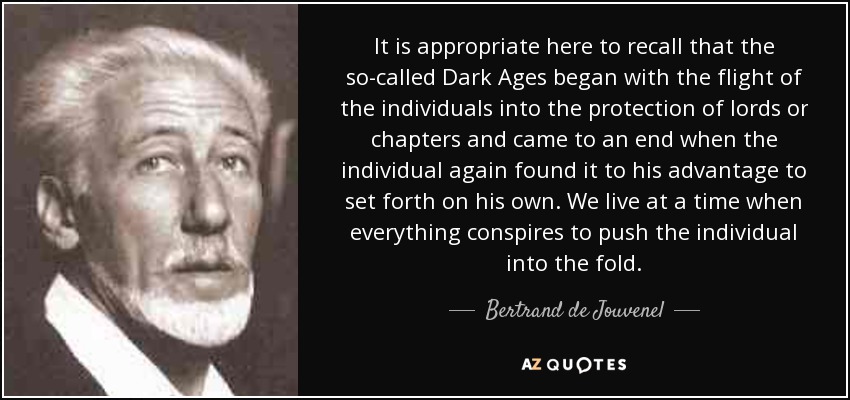 It is appropriate here to recall that the so-called Dark Ages began with the flight of the individuals into the protection of lords or chapters and came to an end when the individual again found it to his advantage to set forth on his own. We live at a time when everything conspires to push the individual into the fold. - Bertrand de Jouvenel