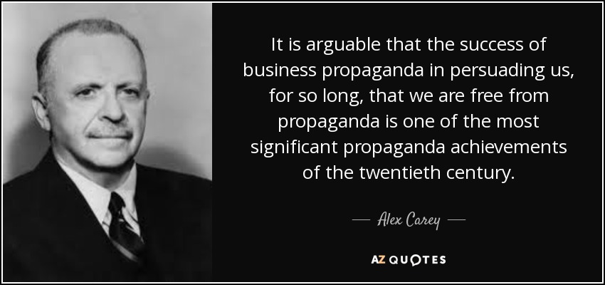 It is arguable that the success of business propaganda in persuading us, for so long, that we are free from propaganda is one of the most significant propaganda achievements of the twentieth century. - Alex Carey