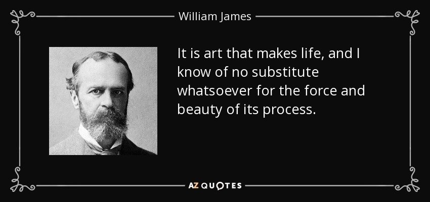 It is art that makes life, and I know of no substitute whatsoever for the force and beauty of its process. - William James