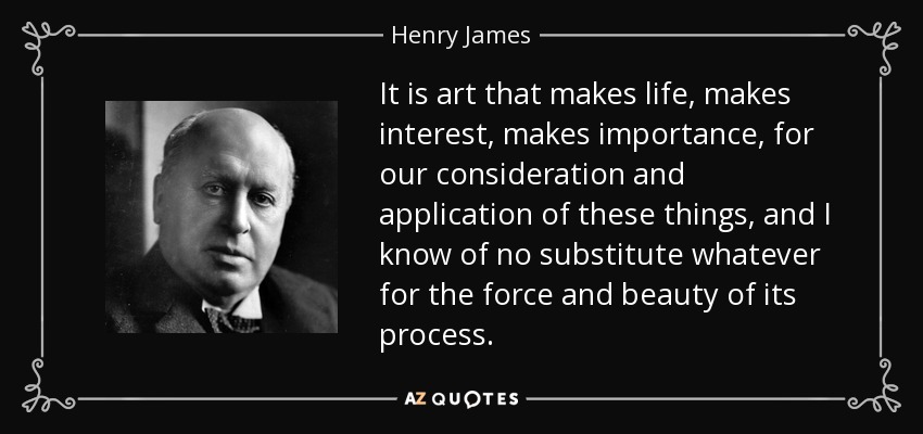 It is art that makes life, makes interest, makes importance, for our consideration and application of these things, and I know of no substitute whatever for the force and beauty of its process. - Henry James