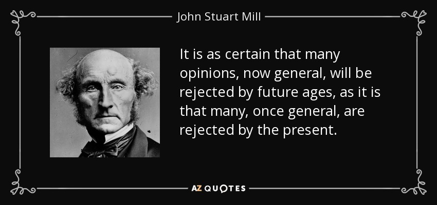It is as certain that many opinions, now general, will be rejected by future ages, as it is that many, once general, are rejected by the present. - John Stuart Mill