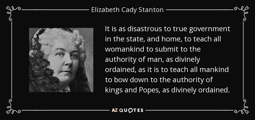 It is as disastrous to true government in the state, and home, to teach all womankind to submit to the authority of man, as divinely ordained, as it is to teach all mankind to bow down to the authority of kings and Popes, as divinely ordained. - Elizabeth Cady Stanton