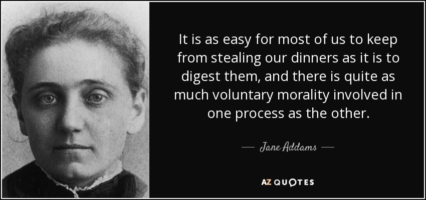It is as easy for most of us to keep from stealing our dinners as it is to digest them, and there is quite as much voluntary morality involved in one process as the other. - Jane Addams