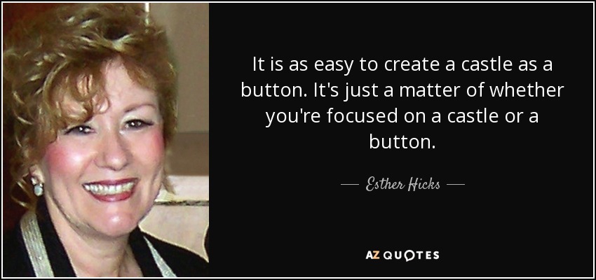 It is as easy to create a castle as a button. It's just a matter of whether you're focused on a castle or a button. - Esther Hicks