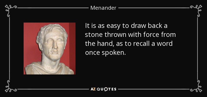It is as easy to draw back a stone thrown with force from the hand, as to recall a word once spoken. - Menander