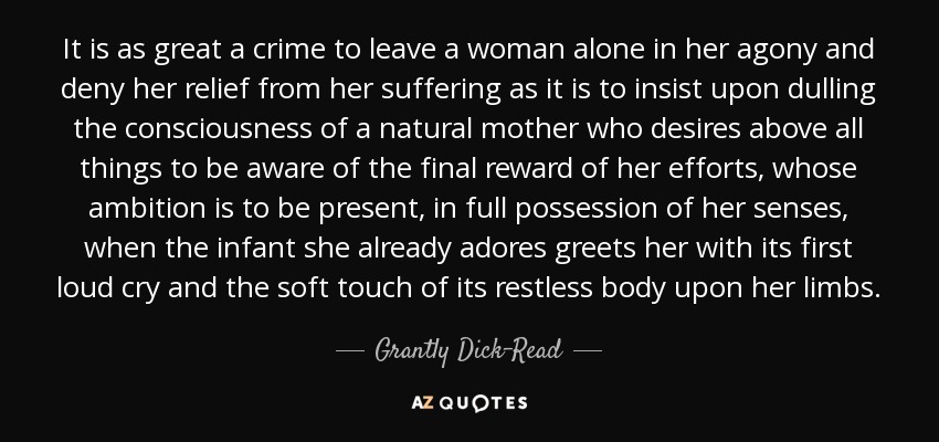 It is as great a crime to leave a woman alone in her agony and deny her relief from her suffering as it is to insist upon dulling the consciousness of a natural mother who desires above all things to be aware of the final reward of her efforts, whose ambition is to be present, in full possession of her senses, when the infant she already adores greets her with its first loud cry and the soft touch of its restless body upon her limbs. - Grantly Dick-Read