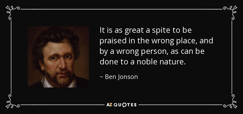 It is as great a spite to be praised in the wrong place, and by a wrong person, as can be done to a noble nature. - Ben Jonson