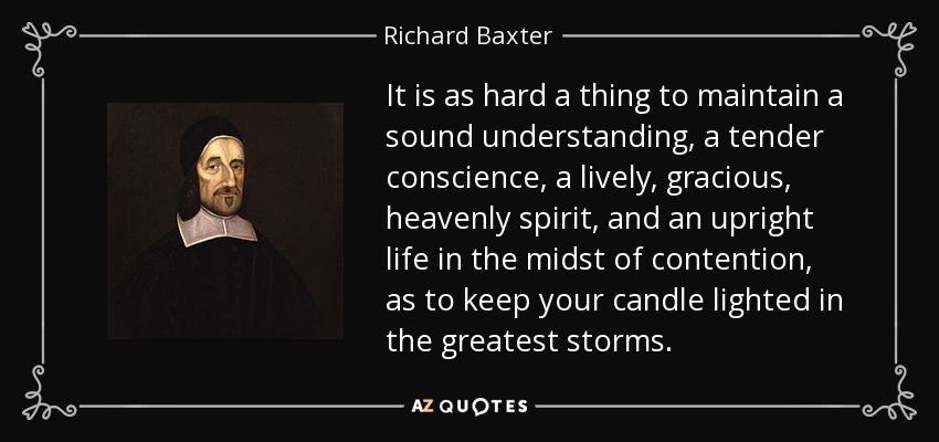 It is as hard a thing to maintain a sound understanding, a tender conscience, a lively, gracious, heavenly spirit, and an upright life in the midst of contention, as to keep your candle lighted in the greatest storms. - Richard Baxter