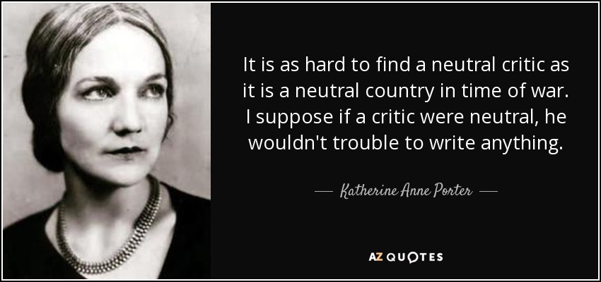 It is as hard to find a neutral critic as it is a neutral country in time of war. I suppose if a critic were neutral, he wouldn't trouble to write anything. - Katherine Anne Porter