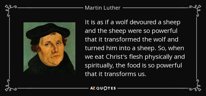 It is as if a wolf devoured a sheep and the sheep were so powerful that it transformed the wolf and turned him into a sheep. So, when we eat Christ's flesh physically and spiritually, the food is so powerful that it transforms us. - Martin Luther