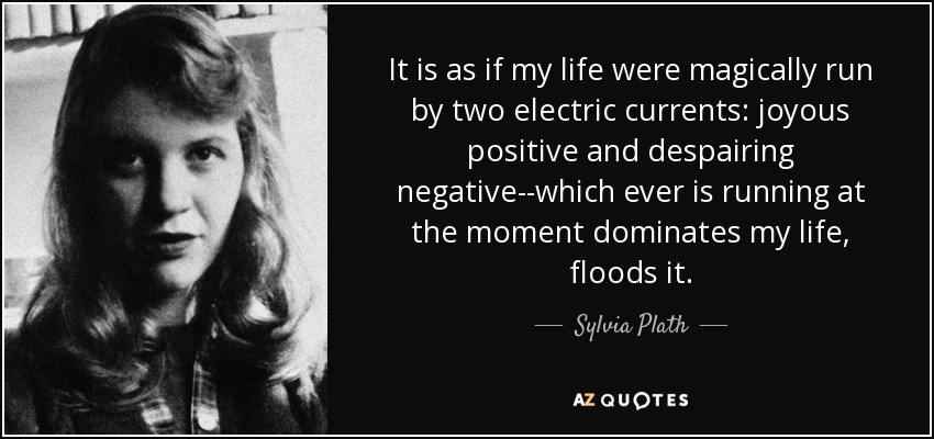 It is as if my life were magically run by two electric currents: joyous positive and despairing negative--which ever is running at the moment dominates my life, floods it. - Sylvia Plath