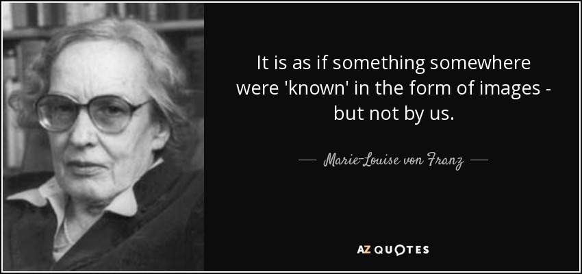 It is as if something somewhere were 'known' in the form of images - but not by us. - Marie-Louise von Franz