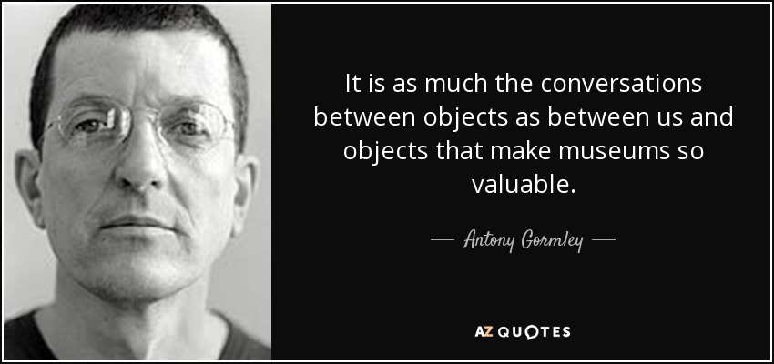 It is as much the conversations between objects as between us and objects that make museums so valuable. - Antony Gormley