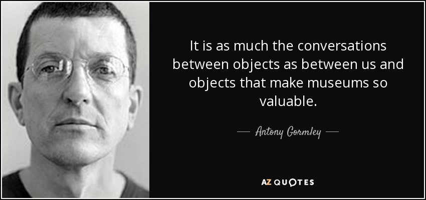 It is as much the conversations between objects as between us and objects that make museums so valuable. - Antony Gormley