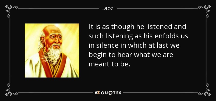 It is as though he listened and such listening as his enfolds us in silence in which at last we begin to hear what we are meant to be. - Laozi