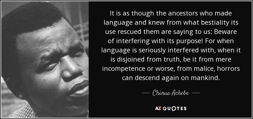 It is as though the ancestors who made language and knew from what bestiality its use rescued them are saying to us: Beware of interfering with its purpose! For when language is seriously interfered with, when it is disjoined from truth, be it from mere incompetence or worse, from malice, horrors can descend again on mankind. - Chinua Achebe