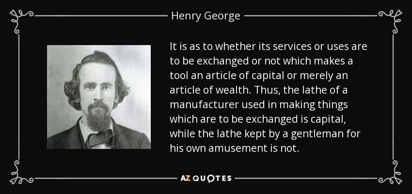 It is as to whether its services or uses are to be exchanged or not which makes a tool an article of capital or merely an article of wealth. Thus, the lathe of a manufacturer used in making things which are to be exchanged is capital, while the lathe kept by a gentleman for his own amusement is not. - Henry George
