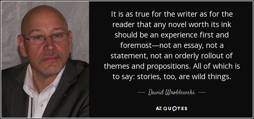 It is as true for the writer as for the reader that any novel worth its ink should be an experience first and foremost—not an essay, not a statement, not an orderly rollout of themes and propositions. All of which is to say: stories, too, are wild things. - David Wroblewski