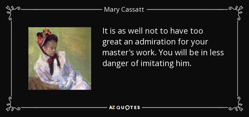 It is as well not to have too great an admiration for your master's work. You will be in less danger of imitating him. - Mary Cassatt