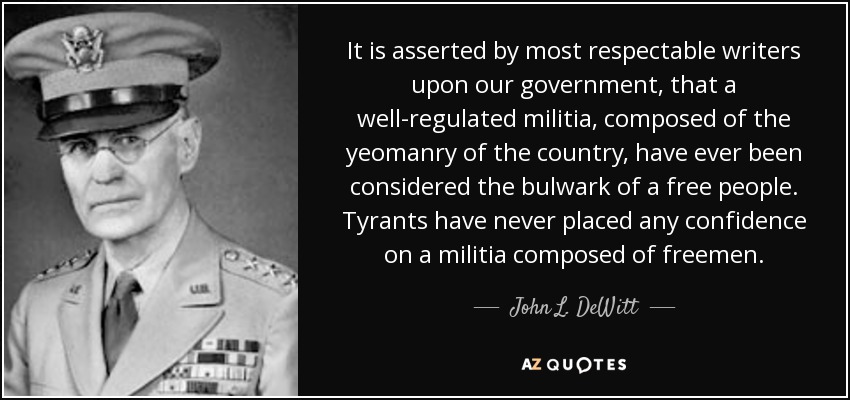 It is asserted by most respectable writers upon our government, that a well-regulated militia, composed of the yeomanry of the country, have ever been considered the bulwark of a free people. Tyrants have never placed any confidence on a militia composed of freemen. - John L. DeWitt