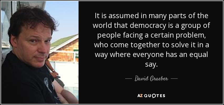 It is assumed in many parts of the world that democracy is a group of people facing a certain problem, who come together to solve it in a way where everyone has an equal say. - David Graeber
