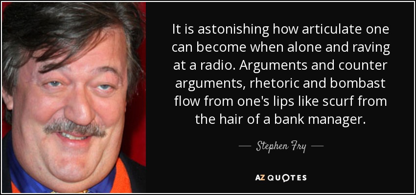 It is astonishing how articulate one can become when alone and raving at a radio. Arguments and counter arguments, rhetoric and bombast flow from one's lips like scurf from the hair of a bank manager. - Stephen Fry