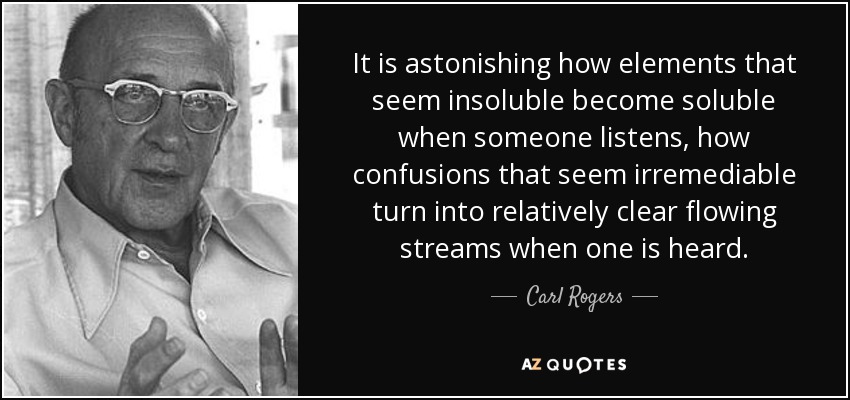 It is astonishing how elements that seem insoluble become soluble when someone listens, how confusions that seem irremediable turn into relatively clear flowing streams when one is heard. - Carl Rogers