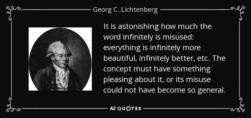 It is astonishing how much the word infinitely is misused: everything is infinitely more beautiful, infinitely better, etc. The concept must have something pleasing about it, or its misuse could not have become so general. - Georg C. Lichtenberg