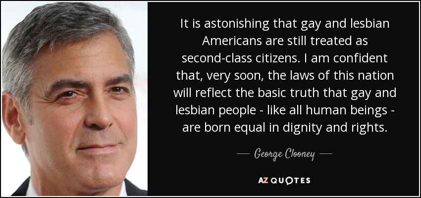 It is astonishing that gay and lesbian Americans are still treated as second-class citizens. I am confident that, very soon, the laws of this nation will reflect the basic truth that gay and lesbian people - like all human beings - are born equal in dignity and rights. - George Clooney