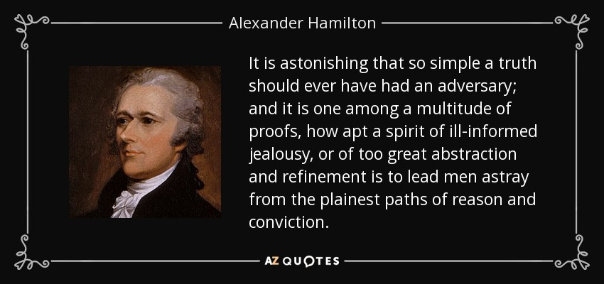 It is astonishing that so simple a truth should ever have had an adversary; and it is one among a multitude of proofs, how apt a spirit of ill-informed jealousy, or of too great abstraction and refinement is to lead men astray from the plainest paths of reason and conviction. - Alexander Hamilton