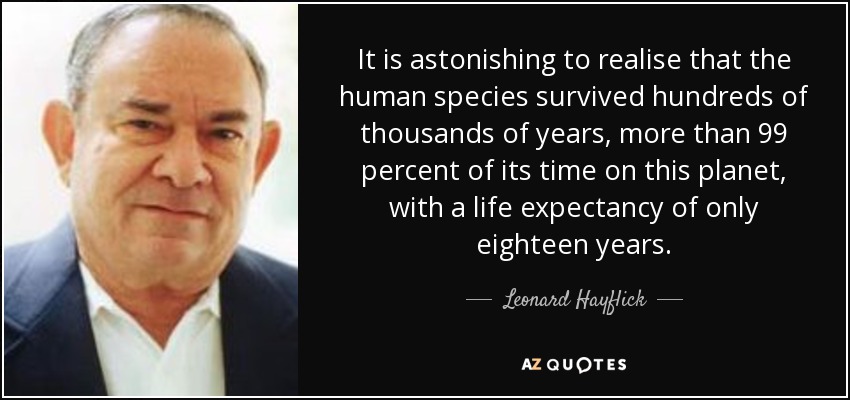 It is astonishing to realise that the human species survived hundreds of thousands of years, more than 99 percent of its time on this planet, with a life expectancy of only eighteen years. - Leonard Hayflick