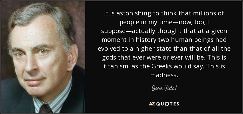 It is astonishing to think that millions of people in my time—now, too, I suppose—actually thought that at a given moment in history two human beings had evolved to a higher state than that of all the gods that ever were or ever will be. This is titanism, as the Greeks would say. This is madness. - Gore Vidal