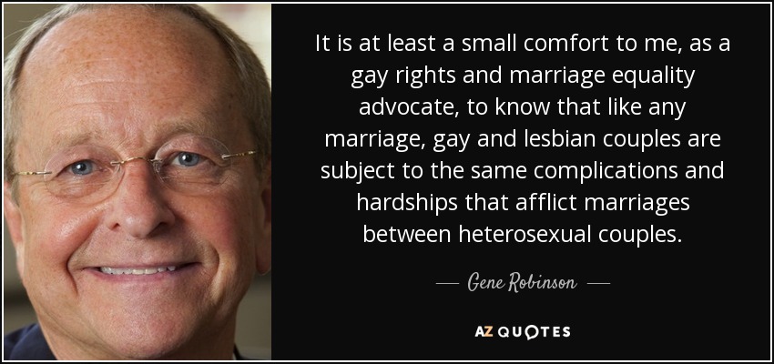 It is at least a small comfort to me, as a gay rights and marriage equality advocate, to know that like any marriage, gay and lesbian couples are subject to the same complications and hardships that afflict marriages between heterosexual couples. - Gene Robinson