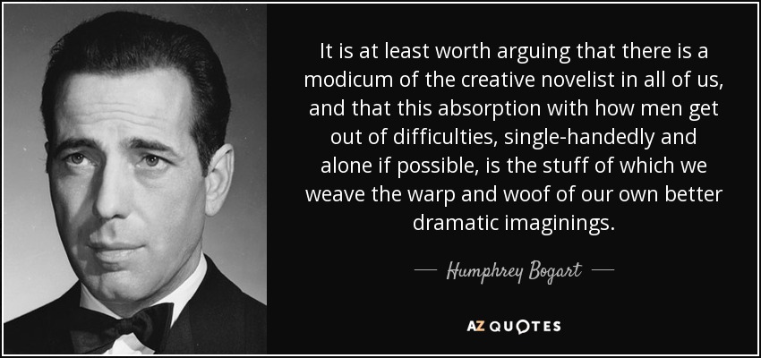 It is at least worth arguing that there is a modicum of the creative novelist in all of us, and that this absorption with how men get out of difficulties, single-handedly and alone if possible, is the stuff of which we weave the warp and woof of our own better dramatic imaginings. - Humphrey Bogart