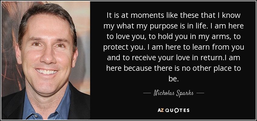 It is at moments like these that I know my what my purpose is in life. I am here to love you, to hold you in my arms, to protect you. I am here to learn from you and to receive your love in return.I am here because there is no other place to be. - Nicholas Sparks